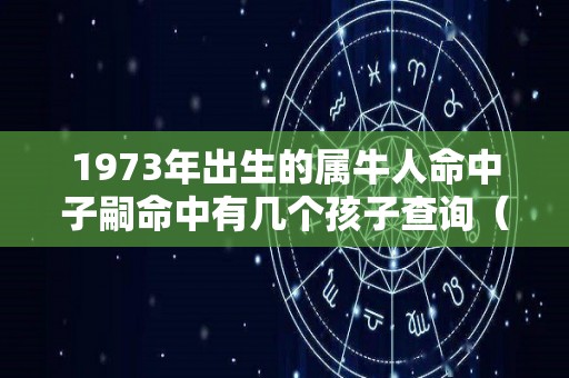 1973年出生的属牛人命中子嗣命中有几个孩子查询（1973年出生的属牛人后半生）