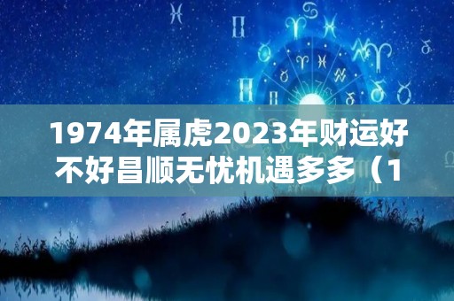 1974年属虎2023年财运好不好昌顺无忧机遇多多（1974年属虎2023年每月运势及运程）