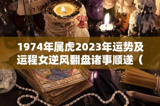 1974年属虎2023年运势及运程女逆风翻盘诸事顺遂（1974年虎2023年运势）