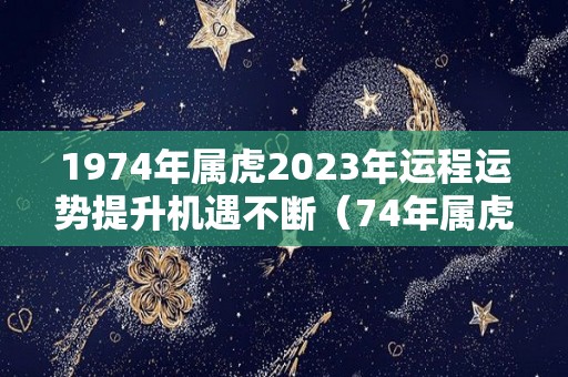 1974年属虎2023年运程运势提升机遇不断（74年属虎2023年运势完整版）