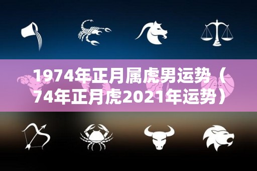 1974年正月属虎男运势（74年正月虎2021年运势）