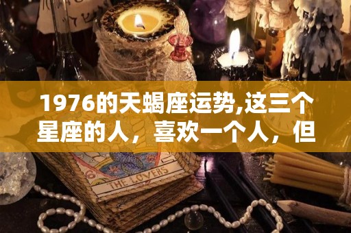 1976的天蝎座运势,这三个星座的人，喜欢一个人，但是不喜欢自己