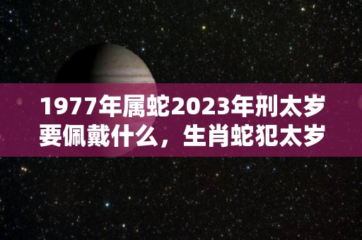 1977年属蛇2023年刑太岁要佩戴什么，生肖蛇犯太岁怎么化解（2027年犯太岁的生肖）