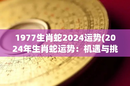 1977生肖蛇2024运势(2024年生肖蛇运势：机遇与挑战并存)
