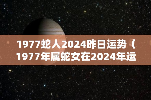 1977蛇人2024昨日运势（1977年属蛇女在2024年运程和运势）