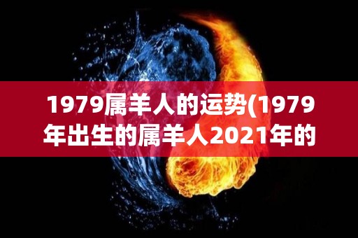 1979属羊人的运势(1979年出生的属羊人2021年的运势如何？)