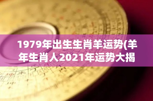 1979年出生生肖羊运势(羊年生肖人2021年运势大揭晓)