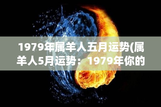 1979年属羊人五月运势(属羊人5月运势：1979年你的事业进展顺利，财运亦旺！)