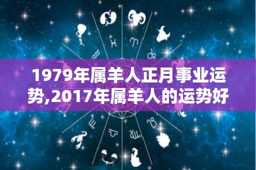 1979年属羊人正月事业运势,2017年属羊人的运势好坏各方面都会出现什么影响