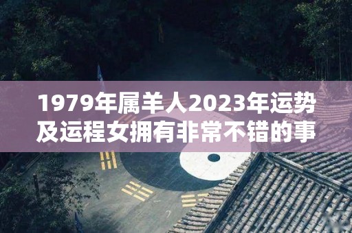 1979年属羊人2023年运势及运程女拥有非常不错的事业发展（1979年在2023年属羊人的全年运势）