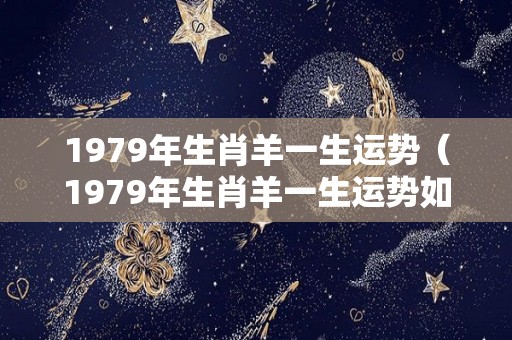 1979年生肖羊一生运势（1979年生肖羊一生运势如何）