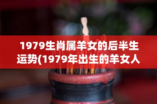 1979生肖属羊女的后半生运势(1979年出生的羊女人后半生运势解析)