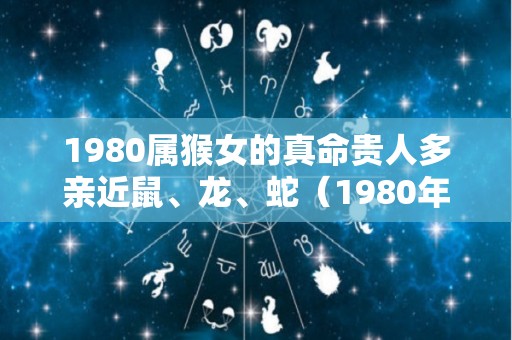 1980属猴女的真命贵人多亲近鼠、龙、蛇（1980年属猴女的贵人属相是谁）