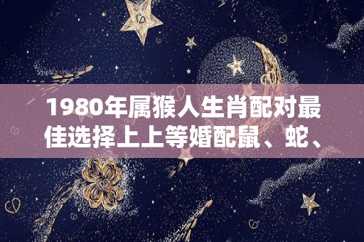 1980年属猴人生肖配对最佳选择上上等婚配鼠、蛇、龙（1980年属猴的最佳配偶）