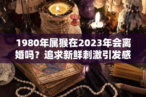 1980年属猴在2023年会离婚吗？追求新鲜刺激引发感情风波（1980年猴2023年财运和婚姻怎样）