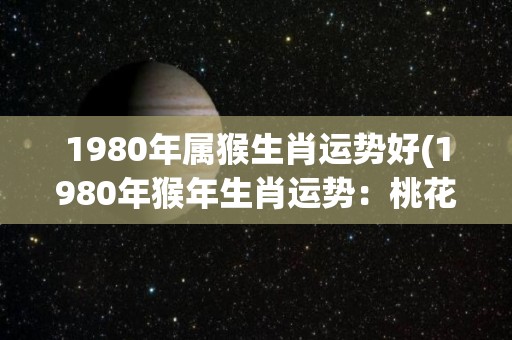 1980年属猴生肖运势好(1980年猴年生肖运势：桃花运旺，财运亨通！)
