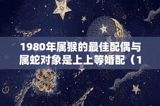 1980年属猴的最佳配偶与属蛇对象是上上等婚配（1980年属猴婚姻配偶最佳是什么）