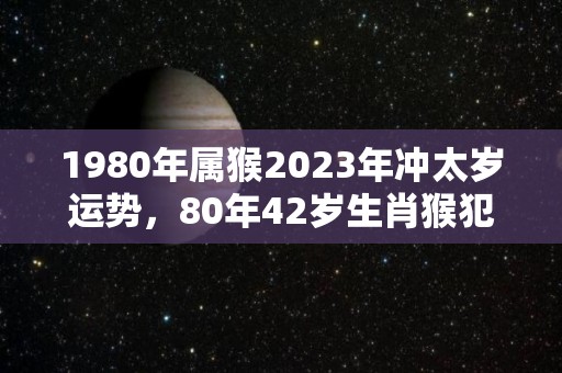 1980年属猴2023年冲太岁运势，80年42岁生肖猴犯太岁破解方法（1980年属猴2023年运势如何）