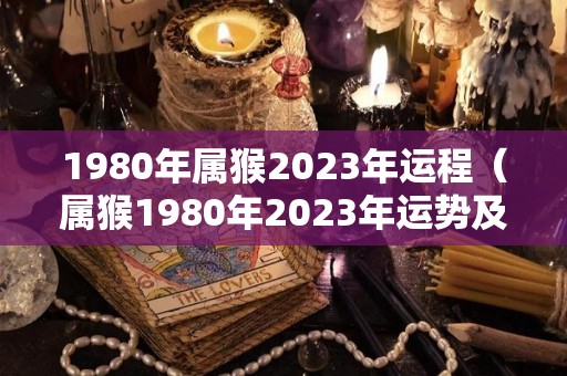 1980年属猴2023年运程（属猴1980年2023年运势及运程）