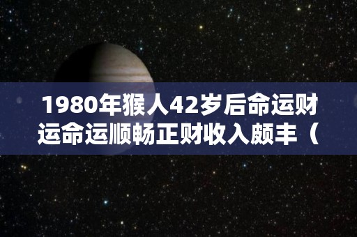 1980年猴人42岁后命运财运命运顺畅正财收入颇丰（1980年属猴40岁过后是什么命）