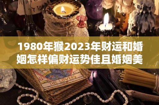 1980年猴2023年财运和婚姻怎样偏财运势佳且婚姻美满（1980年2023年属猴的运势详解）