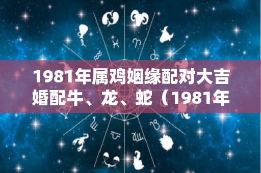 1981年属鸡姻缘配对大吉婚配牛、龙、蛇（1981年属鸡和属牛的合不合）
