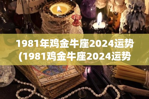 1981年鸡金牛座2024运势(1981鸡金牛座2024运势预测)