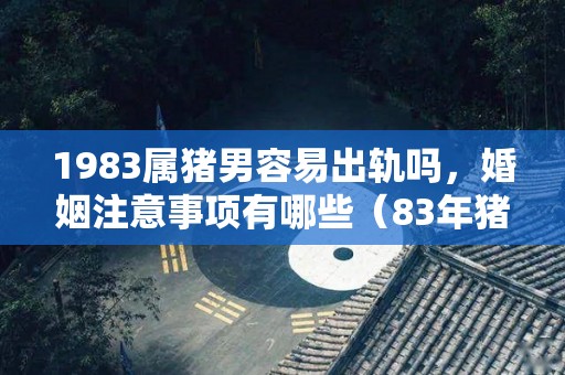 1983属猪男容易出轨吗，婚姻注意事项有哪些（83年猪男的感情及婚姻）