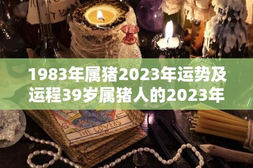 1983年属猪2023年运势及运程39岁属猪人的2023年每月运势详解（83年属猪2023年的运势）