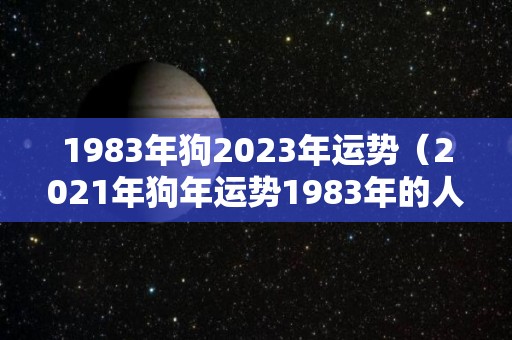 1983年狗2023年运势（2021年狗年运势1983年的人运势）