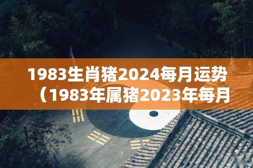 1983生肖猪2024每月运势（1983年属猪2023年每月运程）