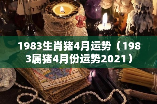 1983生肖猪4月运势（1983属猪4月份运势2021）