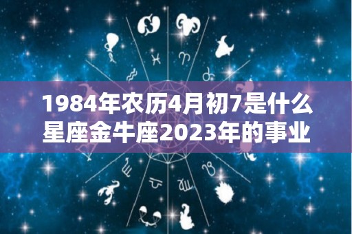 1984年农历4月初7是什么星座金牛座2023年的事业运势好吗（1984年阴历四月初七阳历是哪天）