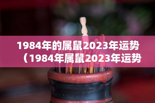 1984年的属鼠2023年运势（1984年属鼠2023年运势及运程男）