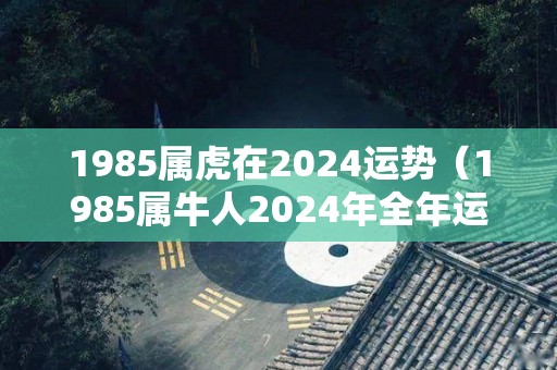 1985属虎在2024运势（1985属牛人2024年全年运势详解）