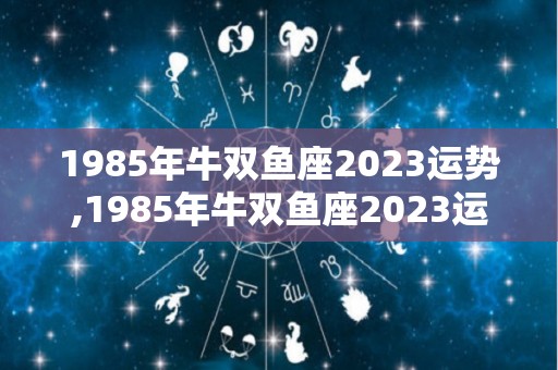 1985年牛双鱼座2023运势,1985年牛双鱼座2023运势分析