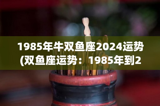 1985年牛双鱼座2024运势(双鱼座运势：1985年到2024年，看好未来！)