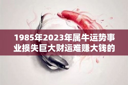 1985年2023年属牛运势事业损失巨大财运难赚大钱的简单介绍