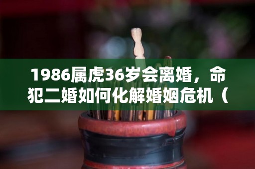 1986属虎36岁会离婚，命犯二婚如何化解婚姻危机（1986属虎一生有二婚吗?）