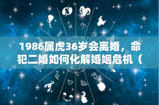 1986属虎36岁会离婚，命犯二婚如何化解婚姻危机（86年的虎会不会离婚）