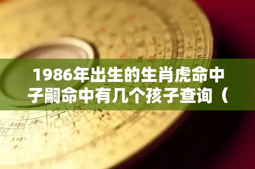 1986年出生的生肖虎命中子嗣命中有几个孩子查询（1986年属虎命中子女）
