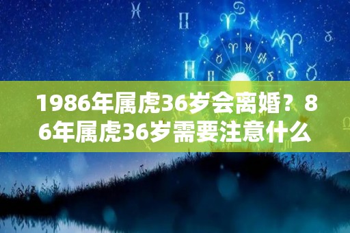 1986年属虎36岁会离婚？86年属虎36岁需要注意什么（86年属虎的2021年该不该离婚）