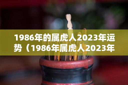 1986年的属虎人2023年运势（1986年属虎人2023年运势完整版）