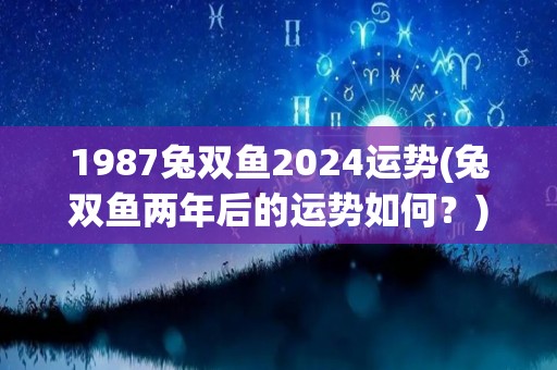 1987兔双鱼2024运势(兔双鱼两年后的运势如何？)