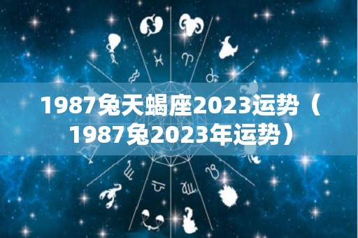 1987兔天蝎座2023运势（1987兔2023年运势）