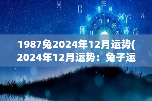 1987兔2024年12月运势(2024年12月运势：兔子运势大旺)