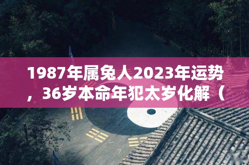 1987年属兔人2023年运势，36岁本命年犯太岁化解（1987年的属兔在2023怎么样）