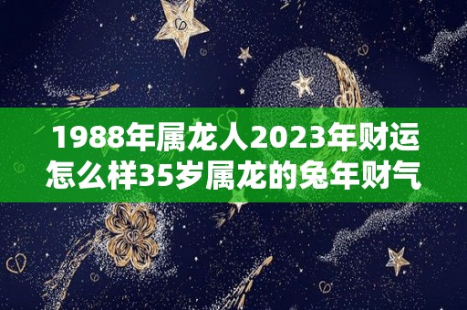 1988年属龙人2023年财运怎么样35岁属龙的兔年财气好吗（1988年属龙人在2023年运势）