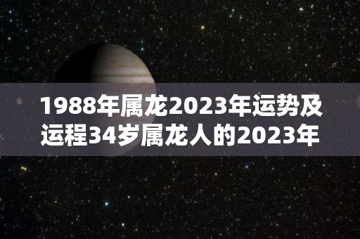 1988年属龙2023年运势及运程34岁属龙人的2023年每月运势详解（2023年1988属龙人的全年运势）