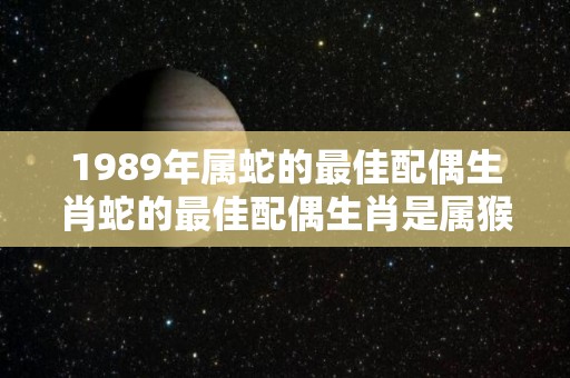 1989年属蛇的最佳配偶生肖蛇的最佳配偶生肖是属猴人（1990年属什么生肖的最佳配偶）